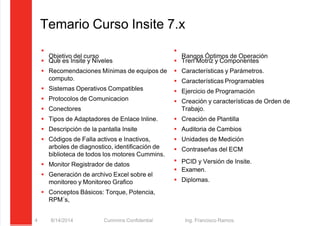 5/21/2018 Curso Insite 7.6 - slidepdf.com
http://slidepdf.com/reader/full/curso-insite-76 4/104
Temario Curso Insite 7.x

Objetivo del curso
 Que es Insite y Niveles
 Recomendaciones Mínimas de equipos de
computo.
 Sistemas Operativos Compatibles
 Protocolos de Comunicacion
 Conectores
 Tipos de Adaptadores de Enlace Inline.
 Descripción de la pantalla Insite
 Códigos de Falla activos e Inactivos,
arboles de diagnostico, identificación de
biblioteca de todos los motores Cummins.
 Monitor Registrador de datos
 Generación de archivo Excel sobre el
monitoreo y Monitoreo Grafico
 Conceptos Básicos: Torque, Potencia,
RPM´s,

Rangos Óptimos de Operación
 Tren Motriz y Componentes
 Características y Parámetros.
 Características Programables
 Ejercicio de Programación
 Creación y características de Orden de
Trabajo.
 Creación de Plantilla
 Auditoria de Cambios
 Unidades de Medición
 Contraseñas del ECM
 PCID y Versión de Insite.
 Examen.
 Diplomas.
8/14/2014 Cummins Confidential Ing. Francisco Ramos.
4
 