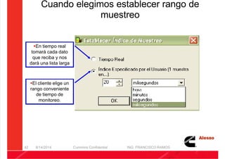 5/21/2018 Curso Insite 7.6 - slidepdf.com
http://slidepdf.com/reader/full/curso-insite-76 42/104
Cuando elegimos establecer rango de
muestreo
8/14/2014 Cummins Confidential ING. FRANCISCO RAMOS
42
En tiempo real
tomará cada dato
que reciba y nos
dará una lista larga
El cliente elige un
rango conveniente
de tiempo de
monitoreo.
 