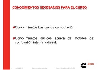 5/21/2018 Curso Insite 7.6 - slidepdf.com
http://slidepdf.com/reader/full/curso-insite-76 5/104
CONOCIMIENTOS NECESARIOS PARA EL CURSO
Conocimientos básicos de computación.
Conocimientos básicos acerca de motores de
combustión interna a diesel.
8/14/2014 Cummins Confidential ING. FRANCISCO RAMOS
5
 