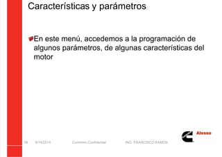 5/21/2018 Curso Insite 7.6 - slidepdf.com
http://slidepdf.com/reader/full/curso-insite-76 58/104
Características y parámetros
En este menú, accedemos a la programación de
algunos parámetros, de algunas características del
motor
8/14/2014 Cummins Confidential ING. FRANCISCO RAMOS
58
 