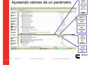 5/21/2018 Curso Insite 7.6 - slidepdf.com
http://slidepdf.com/reader/full/curso-insite-76 61/104
Ajustando valores de un parámetro
8/14/2014 Cummins Confidential ING. FRANCISCO RAMOS
61
doble
clic al
valor del
ECM
que se
desea
editar.
Valor a
mandar al
ECM
seleccion
ado de la
lista
desplega
ble
Valor
original
del
ECM.
Lista
despleg
able
 