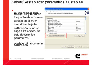 5/21/2018 Curso Insite 7.6 - slidepdf.com
http://slidepdf.com/reader/full/curso-insite-76 63/104
Salvar/Restablecer parámetros ajustables

Al seleccionar esta
opción, se guardarán
los parámetros que se
tengan en el ECM
cuando se baja la
calibración, si no se
elige esta opción, se
establecerán los
parámetros
predeterminados en la
calibración.
8/14/2014 Cummins Confidential ING. FRANCISCO RAMOS
63
 