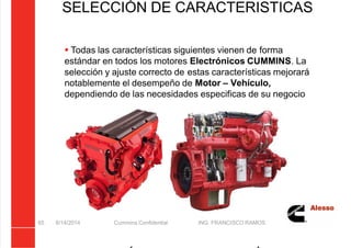 5/21/2018 Curso Insite 7.6 - slidepdf.com
http://slidepdf.com/reader/full/curso-insite-76 65/104
SELECCIÓN DE CARACTERISTICAS
8/14/2014 Cummins Confidential ING. FRANCISCO RAMOS
65
 Todas las características siguientes vienen de forma
estándar en todos los motores Electrónicos CUMMINS. La
selección y ajuste correcto de estas características mejorará
notablemente el desempeño de Motor – Vehículo,
dependiendo de las necesidades especificas de su negocio
 