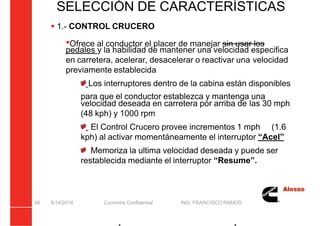 5/21/2018 Curso Insite 7.6 - slidepdf.com
http://slidepdf.com/reader/full/curso-insite-76 66/104
SELECCIÓN DE CARACTERÍSTICAS
8/14/2014 Cummins Confidential ING. FRANCISCO RAMOS
66
 1.- CONTROL CRUCERO
Ofrece al conductor el placer de manejar sin usar los
pedales y la habilidad de mantener una velocidad especifica
en carretera, acelerar, desacelerar o reactivar una velocidad
previamente establecida
Los interruptores dentro de la cabina están disponibles
para que el conductor establezca y mantenga una
velocidad deseada en carretera por arriba de las 30 mph
(48 kph) y 1000 rpm
El Control Crucero provee incrementos 1 mph (1.6
kph) al activar momentáneamente el interruptor “Acel”
Memoriza la ultima velocidad deseada y puede ser
restablecida mediante el interruptor “Resume”.
 