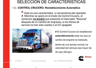 5/21/2018 Curso Insite 7.6 - slidepdf.com
http://slidepdf.com/reader/full/curso-insite-76 67/104
8/14/2014 Cummins Confidential ING. FRANCISCO RAMOS
67
SELECCIÓN DE CARACTERÍSTICAS
 2.- CONTROL CRUCERO- Restablecimiento Automático
Esta es una característica a conveniencia del operador
Mientras se opera en el modo de Control Crucero, el
conductor no tendrá que presionar el interruptor “Resume”
después de un cambio de engranes, si los frenos de
servicio no han sido usados o el CC apagado
El Control Crucero se restablecerá
automáticamente cada vez que un
cambio de engrane es realizado,
dentro de una tiempo normal y la
velocidad del vehículo sea mayor de
30 mph (48 kph)
 