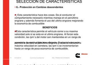 5/21/2018 Curso Insite 7.6 - slidepdf.com
http://slidepdf.com/reader/full/curso-insite-76 71/104
8/14/2014 Cummins Confidential ING. FRANCISCO RAMOS
71
SELECCIÓN DE CARACTERÍSTICAS
 6.- Protección en Cambios descendentes
Esta característica hace dos cosas. Da al conductor el
comportamiento necesario mientras maneja en el penúltimo
engrane y además fomenta el uso del ultimo engrane mejorando
la economía de combustible
BENEFICIOS
Esta característica permite al vehículo correr a su maxima
velocidad solo si se esta en el ultimo engrane. Al forzar esta
condición, las rpm´s del motor son mantenidas en un rango de
economía de combustible mas eficiente. Si al conductor se le
permitiera cambiar al penúltimo engrane y todavía mantener la
máxima velocidad en carretera, las rpm´s se incrementarían
hasta un rango de poca economía de combustible.
 
