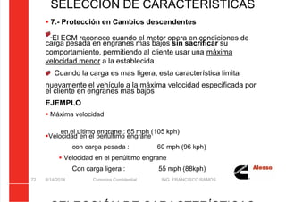 5/21/2018 Curso Insite 7.6 - slidepdf.com
http://slidepdf.com/reader/full/curso-insite-76 72/104
8/14/2014 Cummins Confidential ING. FRANCISCO RAMOS
72
SELECCIÓN DE CARACTERÍSTICAS
 7.- Protección en Cambios descendentes
El ECM reconoce cuando el motor opera en condiciones de
carga pesada en engranes mas bajos sin sacrificar su
comportamiento, permitiendo al cliente usar una máxima
velocidad menor a la establecida
Cuando la carga es mas ligera, esta característica limita
nuevamente el vehículo a la máxima velocidad especificada por
el cliente en engranes mas bajos
EJEMPLO
 Máxima velocidad
en el ultimo engrane : 65 mph (105 kph)
Velocidad en el penúltimo engrane
con carga pesada : 60 mph (96 kph)
 Velocidad en el penúltimo engrane
Con carga ligera : 55 mph (88kph)
 