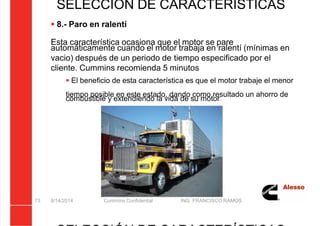 5/21/2018 Curso Insite 7.6 - slidepdf.com
http://slidepdf.com/reader/full/curso-insite-76 73/104
8/14/2014 Cummins Confidential ING. FRANCISCO RAMOS
73
SELECCIÓN DE CARACTERÍSTICAS
 8.- Paro en ralentí
Esta característica ocasiona que el motor se pare
automáticamente cuando el motor trabaja en ralentí (mínimas en
vacio) después de un periodo de tiempo especificado por el
cliente. Cummins recomienda 5 minutos
 El beneficio de esta característica es que el motor trabaje el menor
tiempo posible en este estado, dando como resultado un ahorro de
combustible y extendiendo la vida de su motor
 
