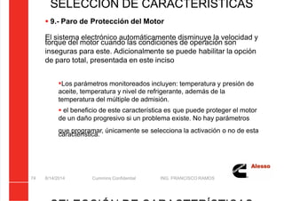 5/21/2018 Curso Insite 7.6 - slidepdf.com
http://slidepdf.com/reader/full/curso-insite-76 74/104
8/14/2014 Cummins Confidential ING. FRANCISCO RAMOS
74
SELECCIÓN DE CARACTERÍSTICAS
 9.- Paro de Protección del Motor
El sistema electrónico automáticamente disminuye la velocidad y
torque del motor cuando las condiciones de operación son
inseguras para este. Adicionalmente se puede habilitar la opción
de paro total, presentada en este inciso
Los parámetros monitoreados incluyen: temperatura y presión de
aceite, temperatura y nivel de refrigerante, además de la
temperatura del múltiple de admisión.
 el beneficio de este característica es que puede proteger el motor
de un daño progresivo si un problema existe. No hay parámetros
que programar, únicamente se selecciona la activación o no de esta
característica.
 
