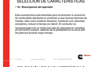 5/21/2018 Curso Insite 7.6 - slidepdf.com
http://slidepdf.com/reader/full/curso-insite-76 75/104
8/14/2014 Cummins Confidential ING. FRANCISCO RAMOS
75
SELECCIÓN DE CARACTERÍSTICAS
 10.- Recompensa del operador
Esta característica esta diseñada para incrementar la economía
de combustible alentando al conductor a usar buenas técnicas de
manejo, tales como acelerar despacio, mantener una velocidad
constante y reducir el tiempo en ralentí. El conductor es
recompensado con un limite mas alto de velocidad en carretera
y/o de control crucero, además de la posibilidad en la curva alta
de potencia durante mayor tiempo.
 