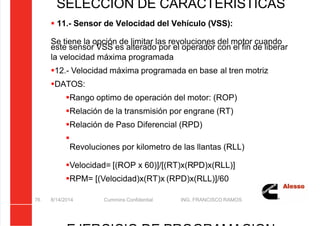 5/21/2018 Curso Insite 7.6 - slidepdf.com
http://slidepdf.com/reader/full/curso-insite-76 76/104
8/14/2014 Cummins Confidential ING. FRANCISCO RAMOS
76
SELECCIÓN DE CARACTERÍSTICAS
 11.- Sensor de Velocidad del Vehículo (VSS):
Se tiene la opción de limitar las revoluciones del motor cuando
este sensor VSS es alterado por el operador con el fin de liberar
la velocidad máxima programada
12.- Velocidad máxima programada en base al tren motriz
DATOS:
Rango optimo de operación del motor: (ROP)
Relación de la transmisión por engrane (RT)
Relación de Paso Diferencial (RPD)

Revoluciones por kilometro de las llantas (RLL)
Velocidad= [(ROP x 60)]/[(RT)x(RPD)x(RLL)]
RPM= [(Velocidad)x(RT)x (RPD)x(RLL)]/60
 