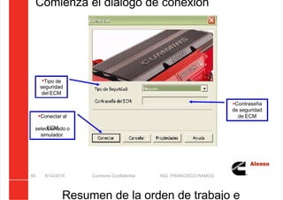5/21/2018 Curso Insite 7.6 - slidepdf.com
http://slidepdf.com/reader/full/curso-insite-76 80/104
Comienza el diálogo de conexión
8/14/2014 Cummins Confidential ING. FRANCISCO RAMOS
80
Tipo de
seguridad
del ECM
Contraseña
de seguridad
de ECM
Conectar al
ECM
seleccionado o
simulador.
Resumen de la orden de trabajo e
 