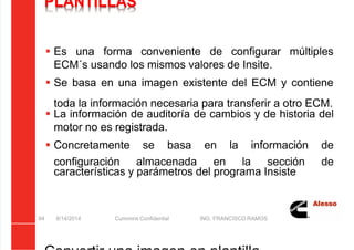 5/21/2018 Curso Insite 7.6 - slidepdf.com
http://slidepdf.com/reader/full/curso-insite-76 84/104
PLANTILLAS
 Es una forma conveniente de configurar múltiples
ECM´s usando los mismos valores de Insite.
 Se basa en una imagen existente del ECM y contiene
toda la información necesaria para transferir a otro ECM.
 La información de auditoría de cambios y de historia del
motor no es registrada.
 Concretamente se basa en la información de
configuración almacenada en la sección de
características y parámetros del programa Insiste
8/14/2014 Cummins Confidential ING. FRANCISCO RAMOS
84
 