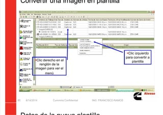 5/21/2018 Curso Insite 7.6 - slidepdf.com
http://slidepdf.com/reader/full/curso-insite-76 85/104
Convertir una imagen en plantilla
8/14/2014 Cummins Confidential ING. FRANCISCO RAMOS
85
Clic izquierdo
para convertir a
plantilla
Clic derecho en el
renglón de la
imagen para ver el
menú
 