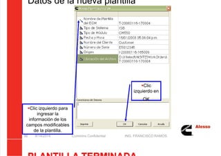 5/21/2018 Curso Insite 7.6 - slidepdf.com
http://slidepdf.com/reader/full/curso-insite-76 86/104
Datos de la nueva plantilla
8/14/2014 Cummins Confidential ING. FRANCISCO RAMOS
86
Clic
izquierdo en
OK
Clic izquierdo para
ingresar la
información de los
campos modificables
de la plantilla.
 
