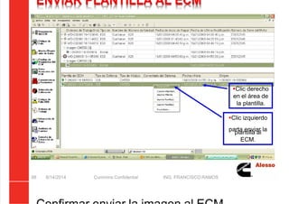 5/21/2018 Curso Insite 7.6 - slidepdf.com
http://slidepdf.com/reader/full/curso-insite-76 88/104
ENVIAR PLANTILLA AL ECM
8/14/2014 Cummins Confidential ING. FRANCISCO RAMOS
88
Clic derecho
en el área de
la plantilla.
Clic izquierdo
parta enviar la
plantilla al
ECM.
 