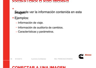 5/21/2018 Curso Insite 7.6 - slidepdf.com
http://slidepdf.com/reader/full/curso-insite-76 90/104
CONECTADO A UNA IMAGEN

Se puede ver la información contenida en esta
imagen
 Ejemplos:
– Información de viaje.
– Información de auditoría de cambios.
– Características y parámetros.
8/14/2014 Cummins Confidential ING. FRANCISCO RAMOS
90
 