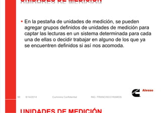5/21/2018 Curso Insite 7.6 - slidepdf.com
http://slidepdf.com/reader/full/curso-insite-76 96/104
UNIDADES DE MEDICIÓN
 En la pestaña de unidades de medición, se pueden
agregar grupos definidos de unidades de medición para
captar las lecturas en un sistema determinada para cada
una de ellas o decidir trabajar en alguno de los que ya
se encuentren definidos si así nos acomoda.
8/14/2014 Cummins Confidential ING. FRANCISCO RAMOS
96
 
