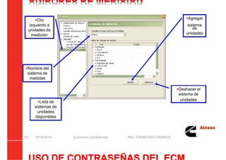 5/21/2018 Curso Insite 7.6 - slidepdf.com
http://slidepdf.com/reader/full/curso-insite-76 97/104
UNIDADES DE MEDICIÓN
8/14/2014 Cummins Confidential ING. FRANCISCO RAMOS
97
Nombre del
sistema de
medidas
Lista de
sistemas de
unidades
disponibles
Agregar
sistema
de
unidades
Deshacer el
sistema de
unidades
Clic
izquierdo a
unidades de
medición
 
