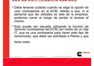 5/21/2018 Curso Insite 7.6 - slidepdf.com
http://slidepdf.com/reader/full/curso-insite-76 98/104
USO DE CONTRASEÑAS DEL ECM
 Debe tenerse cuidado cuando se elige la opción de
usar contraseñas en el ECM, debido a que, si el
personal que las utilizaba se sale de la empresa,
podemos correr el riesgo de perder el acceso al
mismo.
 Esto puede ser resuelto utilizando la función de
remover contraseñas del ECM, por medio de un Zap
IT, que es una contraseña para hacer este tipo de
remociones, que debe ser solicitada a Planta y que
tiene costo.
8/14/2014 Cummins Confidential ING. FRANCISCO RAMOS
98
 