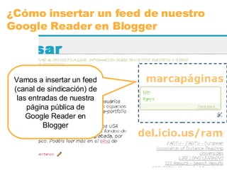 ¿Cómo insertar un feed de nuestro Google Reader en Blogger Vamos a insertar un feed (canal de sindicación) de las entradas de nuestra página pública de Google Reader en Blogger 