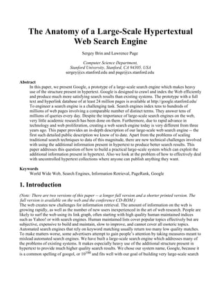 The Anatomy of a Large-Scale Hypertextual
               Web Search Engine
                                    Sergey Brin and Lawrence Page

                                   Computer Science Department,
                            Stanford University, Stanford, CA 94305, USA
                          sergey@cs.stanford.edu and page@cs.stanford.edu

Abstract
     In this paper, we present Google, a prototype of a large-scale search engine which makes heavy
     use of the structure present in hypertext. Google is designed to crawl and index the Web efficiently
     and produce much more satisfying search results than existing systems. The prototype with a full
     text and hyperlink database of at least 24 million pages is available at http://google.stanford.edu/
     To engineer a search engine is a challenging task. Search engines index tens to hundreds of
     millions of web pages involving a comparable number of distinct terms. They answer tens of
     millions of queries every day. Despite the importance of large-scale search engines on the web,
     very little academic research has been done on them. Furthermore, due to rapid advance in
     technology and web proliferation, creating a web search engine today is very different from three
     years ago. This paper provides an in-depth description of our large-scale web search engine -- the
     first such detailed public description we know of to date. Apart from the problems of scaling
     traditional search techniques to data of this magnitude, there are new technical challenges involved
     with using the additional information present in hypertext to produce better search results. This
     paper addresses this question of how to build a practical large-scale system which can exploit the
     additional information present in hypertext. Also we look at the problem of how to effectively deal
     with uncontrolled hypertext collections where anyone can publish anything they want.

Keywords
    World Wide Web, Search Engines, Information Retrieval, PageRank, Google

1. Introduction
(Note: There are two versions of this paper -- a longer full version and a shorter printed version. The
 full version is available on the web and the conference CD-ROM.)
The web creates new challenges for information retrieval. The amount of information on the web is
growing rapidly, as well as the number of new users inexperienced in the art of web research. People are
likely to surf the web using its link graph, often starting with high quality human maintained indices
such as Yahoo! or with search engines. Human maintained lists cover popular topics effectively but are
subjective, expensive to build and maintain, slow to improve, and cannot cover all esoteric topics.
Automated search engines that rely on keyword matching usually return too many low quality matches.
To make matters worse, some advertisers attempt to gain people’s attention by taking measures meant to
mislead automated search engines. We have built a large-scale search engine which addresses many of
the problems of existing systems. It makes especially heavy use of the additional structure present in
hypertext to provide much higher quality search results. We chose our system name, Google, because it
is a common spelling of googol, or 10100 and fits well with our goal of building very large-scale search