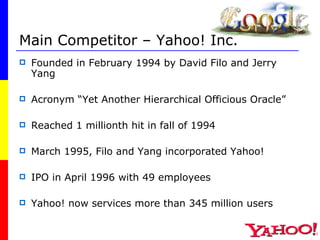 Main Competitor – Yahoo! Inc. Founded in February 1994 by David Filo and Jerry Yang Acronym “Yet Another Hierarchical Officious Oracle” Reached 1 millionth hit in fall of 1994 March 1995, Filo and Yang incorporated Yahoo! IPO in April 1996 with 49 employees Yahoo! now services more than 345 million users 