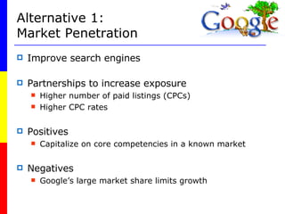 Alternative 1: Market Penetration Improve search engines Partnerships to increase exposure Higher number of paid listings (CPCs) Higher CPC rates Positives Capitalize on core competencies in a known market Negatives Google’s large market share limits growth 