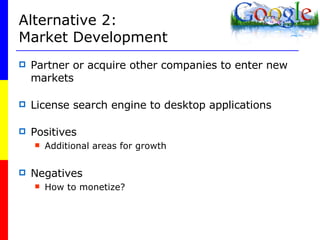 Alternative 2: Market Development Partner or acquire other companies to enter new markets License search engine to desktop applications Positives Additional areas for growth Negatives How to monetize? 