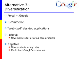 Alternative 3: Diversification Portal –  i Google E-commerce “ Web-ized” desktop applications Positive New markets for growing core products Negative New products = high risk Could hurt Google’s reputation 