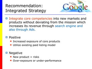 Recommendation: Integrated Strategy  Integrate core competencies  into new markets and products without deviating from the mission which increases its revenue through  search engine and also through Ads. Positive Increased exposure of core products Utilize existing paid listing model Negative New product = risks Over-exposure or under-performance 
