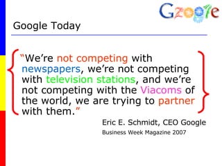 Google Today “ We’re  not competing  with  newspapers , we’re not competing with  television stations , and we’re not competing with the  Viacoms  of the world, we are trying to  partner  with them. ” Eric E. Schmidt, CEO Google Business Week Magazine 2007 