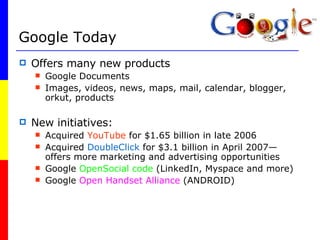 Google Today Offers many new products Google Documents Images, videos, news, maps, mail, calendar, blogger, orkut, products New initiatives: Acquired  YouTube  for $1.65 billion in late 2006 Acquired  DoubleClick  for $3.1 billion in April 2007—offers more marketing and advertising opportunities Google  OpenSocial code  (LinkedIn, Myspace and more) Google  Open Handset Alliance  (ANDROID) 