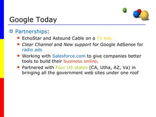 Google Today Partnerships : EchoStar and Astound Cable on a  TV Ads Clear Channel  and  New support  for Google AdSense for  radio ads Working with  Salesforce.com  to give companies better tools to build their  business online .  Partnered with  Four US states  (CA, Utha, AZ, Va) in bringing all the government web sites under one roof  