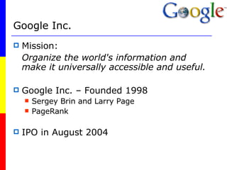 Google Inc.   Mission:  Organize the world's information and make it universally accessible and useful. Google Inc. – Founded 1998 Sergey Brin and Larry Page PageRank IPO in August 2004 
