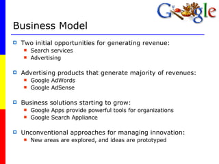 Business Model Two initial opportunities for generating revenue:  Search services Advertising Advertising products that generate majority of revenues: Google AdWords Google AdSense Business solutions starting to grow: Google Apps provide powerful tools for organizations Google Search Appliance Unconventional approaches for managing innovation: New areas are explored, and ideas are prototyped 