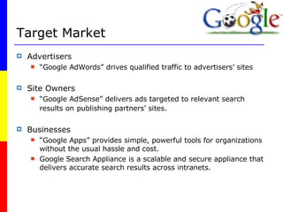 Target Market Advertisers “ Google AdWords” drives qualified traffic to advertisers’ sites Site Owners “ Google AdSense” delivers ads targeted to relevant search results on   publishing partners’ sites. Businesses “ Google Apps” provides simple, powerful tools for organizations without the usual hassle and cost. Google Search Appliance is a scalable and secure appliance that delivers accurate search results across intranets.  