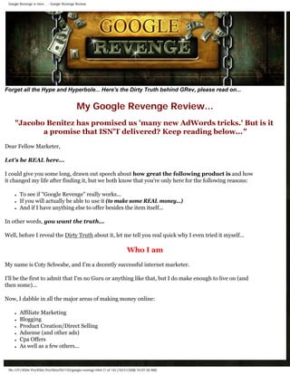 Google Revenge is Here... - Google Revenge Review




Forget all the Hype and Hyperbole... Here's the Dirty Truth behind GRev, please read on...


                                              My Google Revenge Review...
     quot;Jacobo Benitez has promised us 'many new AdWords tricks.' But is it
            a promise that ISN'T delivered? Keep reading below...quot;
Dear Fellow Marketer,

Let's be REAL here...

I could give you some long, drawn out speech about how great the following product is and how
it changed my life after finding it, but we both know that you're only here for the following reasons:

     ●   To see if quot;Google Revengequot; really works...
     ●   If you will actually be able to use it (to make some REAL money...)
     ●   And if I have anything else to offer besides the item itself...

In other words, you want the truth...

Well, before I reveal the Dirty Truth about it, let me tell you real quick why I even tried it myself...

                                                                               Who I am
My name is Coty Schwabe, and I'm a decently successful internet marketer.

I'll be the first to admit that I'm no Guru or anything like that, but I do make enough to live on (and
then some)...

Now, I dabble in all the major areas of making money online:

     ●   Affiliate Marketing
     ●   Blogging
     ●   Product Creation/Direct Selling
     ●   Adsense (and other ads)
     ●   Cpa Offers
     ●   As well as a few others...



 file:///F|/XSite Pro/XSite Pro/Sites/92/135/google-revenge.html (1 of 14) [10/31/2008 10:07:50 AM]
 
