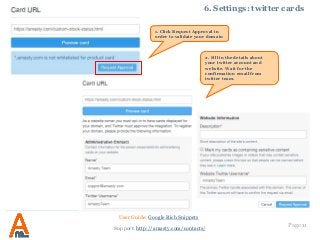 Page 11
6. Settings: twitter cards
User Guide: Google Rich Snippets
Support: http://amasty.com/contacts/
2. Fill in the details about
your twitter account and
website. Wait for the
confirmation email from
twitter team.
1. Click Request Approval in
order to validate your domain
 