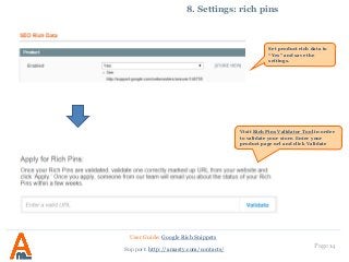 Page 14
8. Settings: rich pins
User Guide: Google Rich Snippets
Support: http://amasty.com/contacts/
Set product rich data to
“Yes” and save the
settings.
Visit Rich Pins Validator Tool in order
to validate your store. Enter your
product page url and click Validate
 