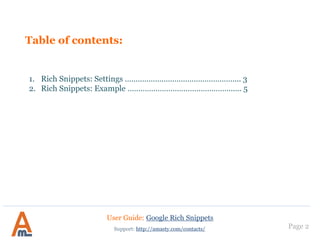 Table of contents:
1. Rich Snippets: examples..………..……………………..…………... 3
2. Settings: product..……………………………………………….……... 5
3. Settings: rating & breadcrumbs……………………...……….…... 6
4. Settings: organization & category………………….……….…….. 7
5. Settings: search box…..………………………………..………….…... 8
6. Settings: twitter cards………………………………….………….…... 9
7. Twitter summary card: example………………………………..... 13
8. Settings: rich pins………………………………………………………...14
9. Rich Pins example………………………………………………………...15
10. Landing Pages with rich snippets……………………………………16
Page 2
User Guide: Google Rich Snippets
Support: http://amasty.com/contacts/
 
