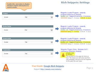 Page 3
1. Rich Snippets: examples
Website with Product, Review
Rating, Breadcrumbs and
Organization microformats in
search results.
Website without microdata in
search results.
User Guide: Google Rich Snippets
Support: http://amasty.com/contacts/
 