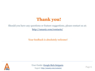 Page 6
3. Settings: rating & breadcrumbs
You can choose whether to
display votes or reviews,
or both votes and reviews
at the same time on Google
search page.
User Guide: Google Rich Snippets
Support: http://amasty.com/contacts/
These settings are quite
complex from a
programming perspective.
If you need help in
configuration, please create a
support ticket.
 
