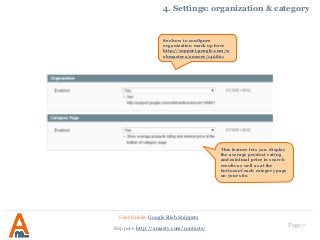 Page 7
4. Settings: organization & category
User Guide: Google Rich Snippets
Support: http://amasty.com/contacts/
This feature lets you display
the average product rating
and minimal price in search
results as well as at the
bottom of each category page
on your site.
See how to configure
organization mark up here
http://support.google.com/w
ebmasters/answer/146861
 