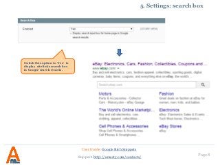 Page 8
5. Settings: search box
User Guide: Google Rich Snippets
Support: http://amasty.com/contacts/
Switch this option to ‘Yes’ to
display sitelinks search box
in Google search results.
 