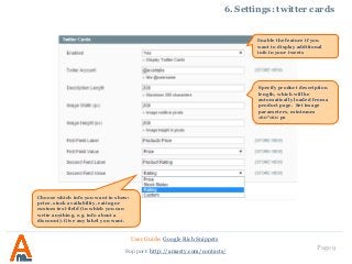 Page 9
6. Settings: twitter cards
User Guide: Google Rich Snippets
Support: http://amasty.com/contacts/
Specify product description
length, which will be
automatically loaded from a
product page. Set image
parameters, minimum
160*160 px
Enable the feature if you
want to display additional
info in your tweets
Choose which info you want to show:
price, stock availability, rating or
custom text field (in which you can
write anything, e.g. info about a
discount). Give any label you want.
 