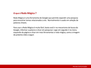 O que é Roda Mágica ?Roda Mágica é uma ferramenta do Google que permite expandir uma pesquisa para encontrar temas relacionados a ela.  Normalmente é usado em seleção de palavras-chaves.Para usar a Roda Mágica é muito fácil, basta você ir no mecanismo de busca do Google, informar a palavra e clicar em pesquisar. Logo em seguida ir no menu esquerdo da página e clicar em mais ferramentas e roda mágica, como a imagem do próximo slide a seguir.Movida Comunicação
