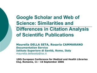 Google Scholar and Web of Science: Similarities and Differences in Citation Analysis of Scientific Publications Maurella DELLA SETA, Rosaria CAMMARANO  Documentation Service Istituto Superiore di Sanità, Rome, Italy [email_address] 10th European Conference for Medical and Health Libraries  Cluj, Romania, 11 - 16 September 2006  