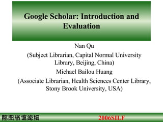 Google Scholar: Introduction and Evaluation Nan Qu (Subject Librarian, Capital Normal University Library, Beijing, China) Michael Bailou Huang (Associate Librarian, Health Sciences Center Library, Stony Brook University, USA) 