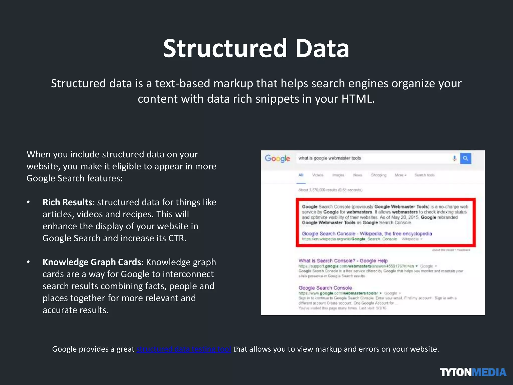 Structured Data
Structured data is a text-based markup that helps search engines organize your
content with data rich snippets in your HTML.
When you include structured data on your
website, you make it eligible to appear in more
Google Search features:
• Rich Results: structured data for things like
articles, videos and recipes. This will
enhance the display of your website in
Google Search and increase its CTR.
• Knowledge Graph Cards: Knowledge graph
cards are a way for Google to interconnect
search results combining facts, people and
places together for more relevant and
accurate results.
Google provides a great structured data testing tool that allows you to view markup and errors on your website.
 